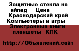 Защитные стекла на айпад  › Цена ­ 250 - Краснодарский край Компьютеры и игры » Электронные книги, планшеты, КПК   